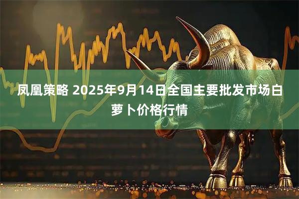 凤凰策略 2025年9月14日全国主要批发市场白萝卜价格行情