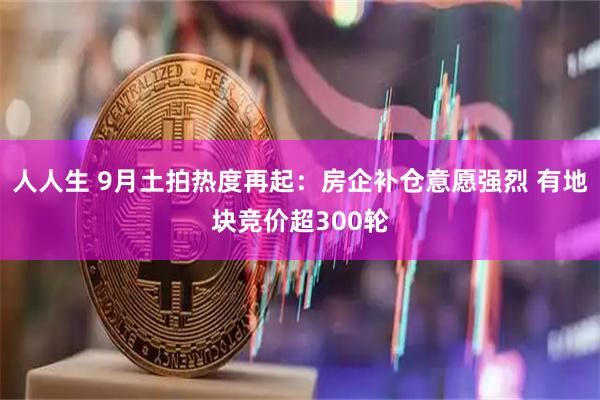 人人生 9月土拍热度再起：房企补仓意愿强烈 有地块竞价超300轮