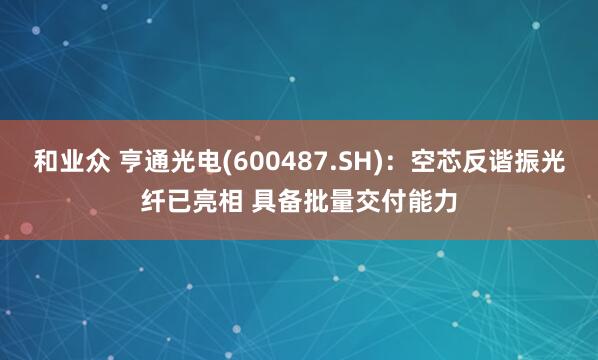 和业众 亨通光电(600487.SH)：空芯反谐振光纤已亮相 具备批量交付能力