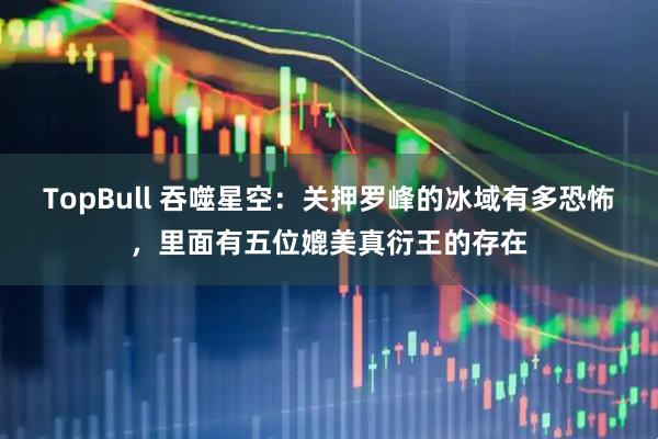 TopBull 吞噬星空：关押罗峰的冰域有多恐怖，里面有五位媲美真衍王的存在