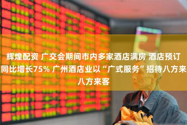 辉煌配资 广交会期间市内多家酒店满房 酒店预订量同比增长75% 广州酒店业以“广式服务”招待八方来客