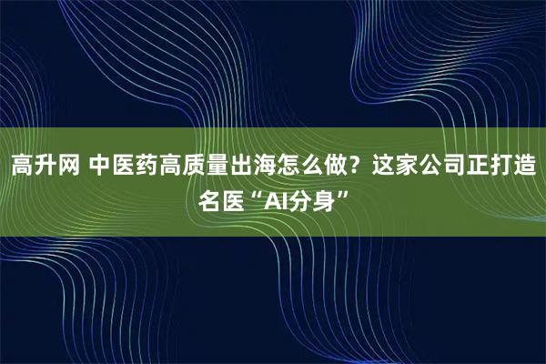 高升网 中医药高质量出海怎么做？这家公司正打造名医“AI分身”