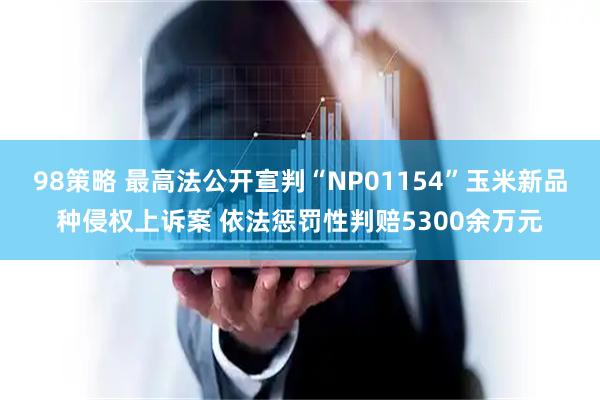 98策略 最高法公开宣判“NP01154”玉米新品种侵权上诉案 依法惩罚性判赔5300余万元