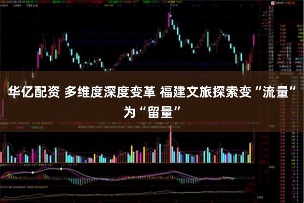 华亿配资 多维度深度变革 福建文旅探索变“流量”为“留量”