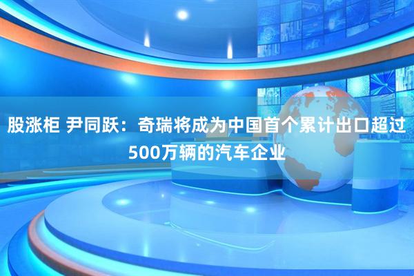 股涨柜 尹同跃：奇瑞将成为中国首个累计出口超过500万辆的汽车企业