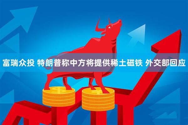 富瑞众投 特朗普称中方将提供稀土磁铁 外交部回应