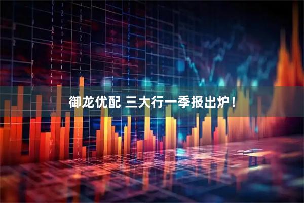 御龙优配 三大行一季报出炉！