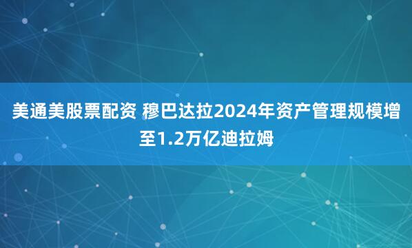 美通美股票配资 穆巴达拉2024年资产管理规模增至1.2万亿迪拉姆