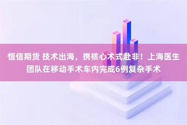 恒信期货 技术出海，携核心术式赴非！上海医生团队在移动手术车内完成6例复杂手术