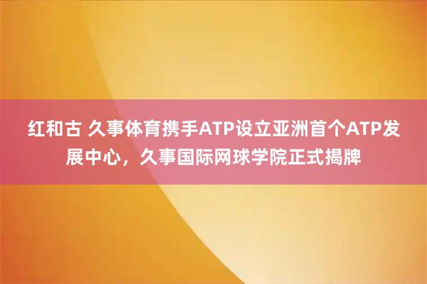 红和古 久事体育携手ATP设立亚洲首个ATP发展中心，久事国际网球学院正式揭牌