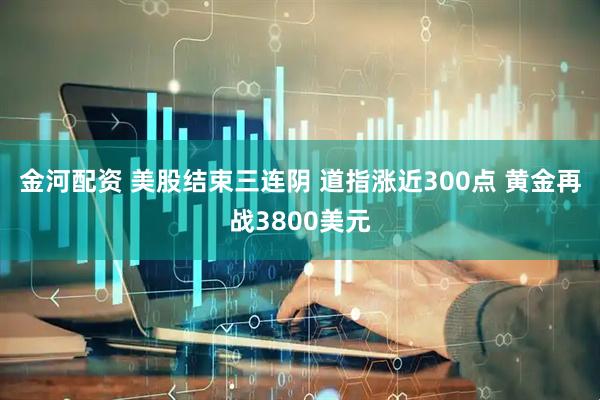 金河配资 美股结束三连阴 道指涨近300点 黄金再战3800美元