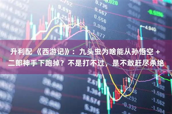 升利配 《西游记》：九头虫为啥能从孙悟空 + 二郎神手下跑掉？不是打不过，是不敢赶尽杀绝