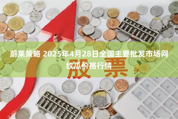 蔚莱策略 2025年4月28日全国主要批发市场网纹瓜价格行情