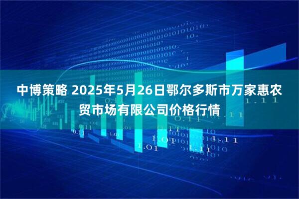 中博策略 2025年5月26日鄂尔多斯市万家惠农贸市场有限公司价格行情