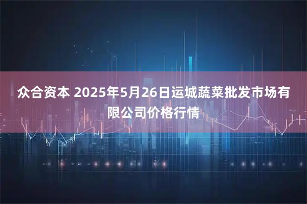 众合资本 2025年5月26日运城蔬菜批发市场有限公司价格行情