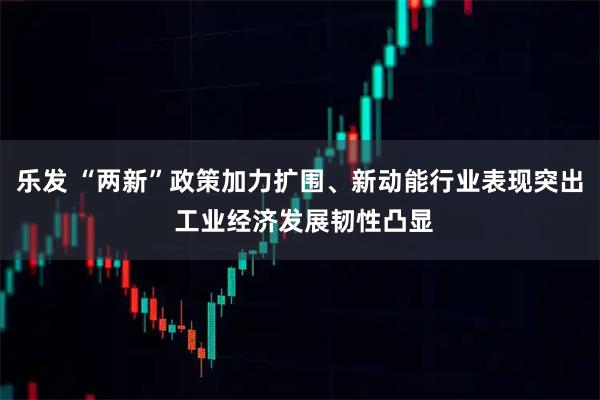 乐发 “两新”政策加力扩围、新动能行业表现突出 工业经济发展韧性凸显