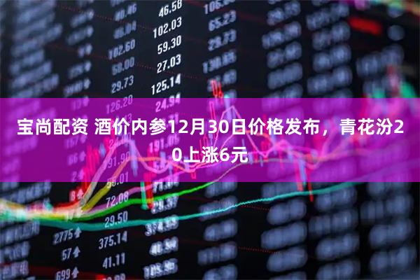 宝尚配资 酒价内参12月30日价格发布,青花汾20上涨6元