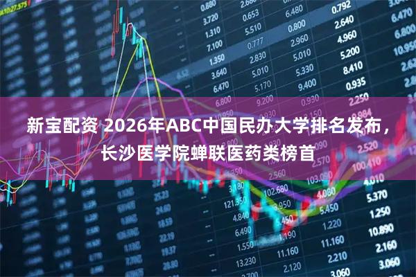新宝配资 2026年ABC中国民办大学排名发布,长沙医学院蝉联医药类榜首